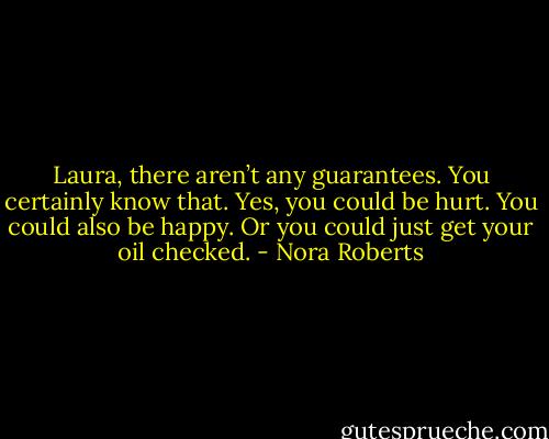 Laura, there aren’t any guarantees. You certainly know that. Yes, you could be hurt. You could also be happy. Or you could just get your oil checked. - Nora Roberts