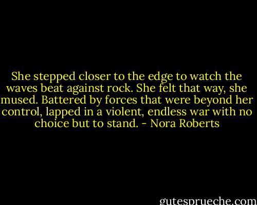 She stepped closer to the edge to watch the waves beat against rock. She felt that way, she mused. Battered by forces that were beyond her control, lapped in a violent, endless war with no choice but to stand. - Nora Roberts