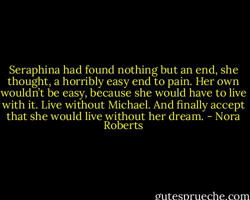 Seraphina had found nothing but an end, she thought, a horribly easy end to pain. Her own wouldn’t be easy, because she would have to live with it. Live without Michael. And finally accept that she would live without her dream. - Nora Roberts