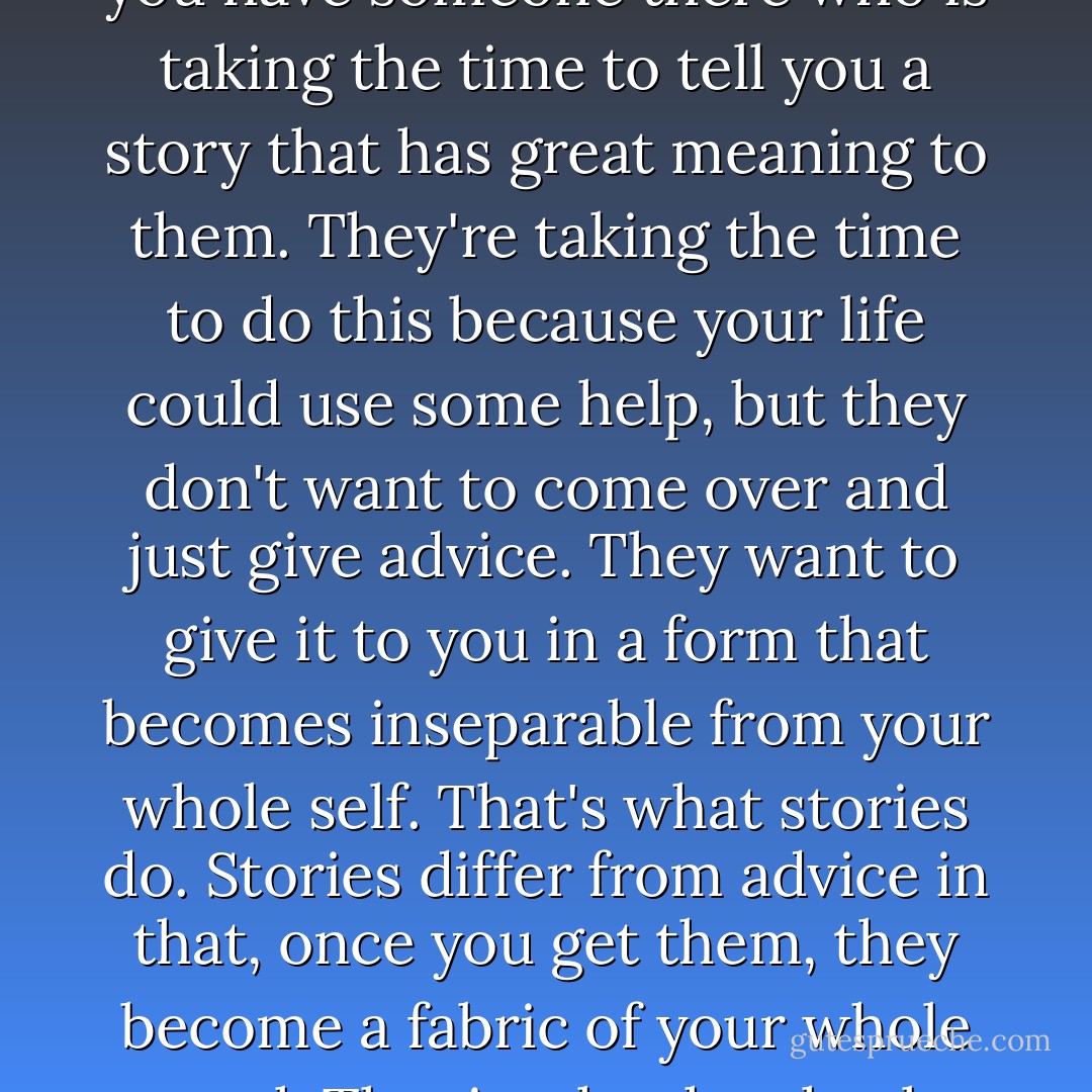 Storytelling, you know, has a real function. The process of the storytelling is itself a healing process, partly because you have someone there who is taking the time to tell you a story that has great meaning to them. They're taking the time to do this because your life could use some help, but they don't want to come over and just give advice. They want to give it to you in a form that becomes inseparable from your whole self. That's what stories do. Stories differ from advice in that, once you get them, they become a fabric of your whole soul. That is why they heal you."<br /><br />~Alice Walker, in an interview about her work in Common Boundary, 1990 - Alice Walker