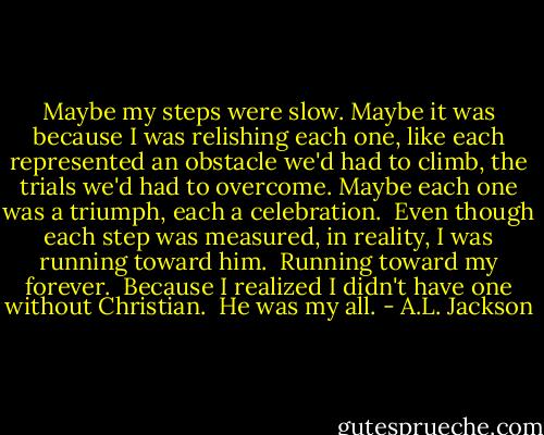 Maybe my steps were slow. Maybe it was because I was relishing each one, like each represented an obstacle we'd had to climb, the trials we'd had to overcome. Maybe each one was a triumph, each a celebration.<br /><br />Even though each step was measured, in reality, I was running toward him.<br /><br />Running toward my forever.<br /><br />Because I realized I didn't have one without Christian.<br /><br />He was my all. - A.L. Jackson