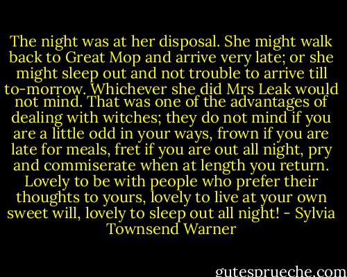 The night was at her disposal. She might walk back to Great Mop and arrive very late; or she might sleep out and not trouble to arrive till to-morrow. Whichever she did Mrs Leak would not mind. That was one of the advantages of dealing with witches; they do not mind if you are a little odd in your ways, frown if you are late for meals, fret if you are out all night, pry and commiserate when at length you return. Lovely to be with people who prefer their thoughts to yours, lovely to live at your own sweet will, lovely to sleep out all night! - Sylvia Townsend Warner