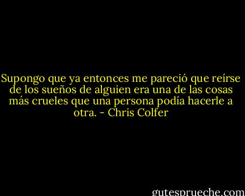 Supongo que ya entonces me pareció que reírse de los sueños de alguien era una de las cosas más crueles que una persona podía hacerle a otra. - Chris Colfer