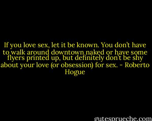 If you love sex, let it be known. You don’t have to walk around downtown naked or have some flyers printed up, but definitely don’t be shy about your love (or obsession) for sex. - Roberto Hogue