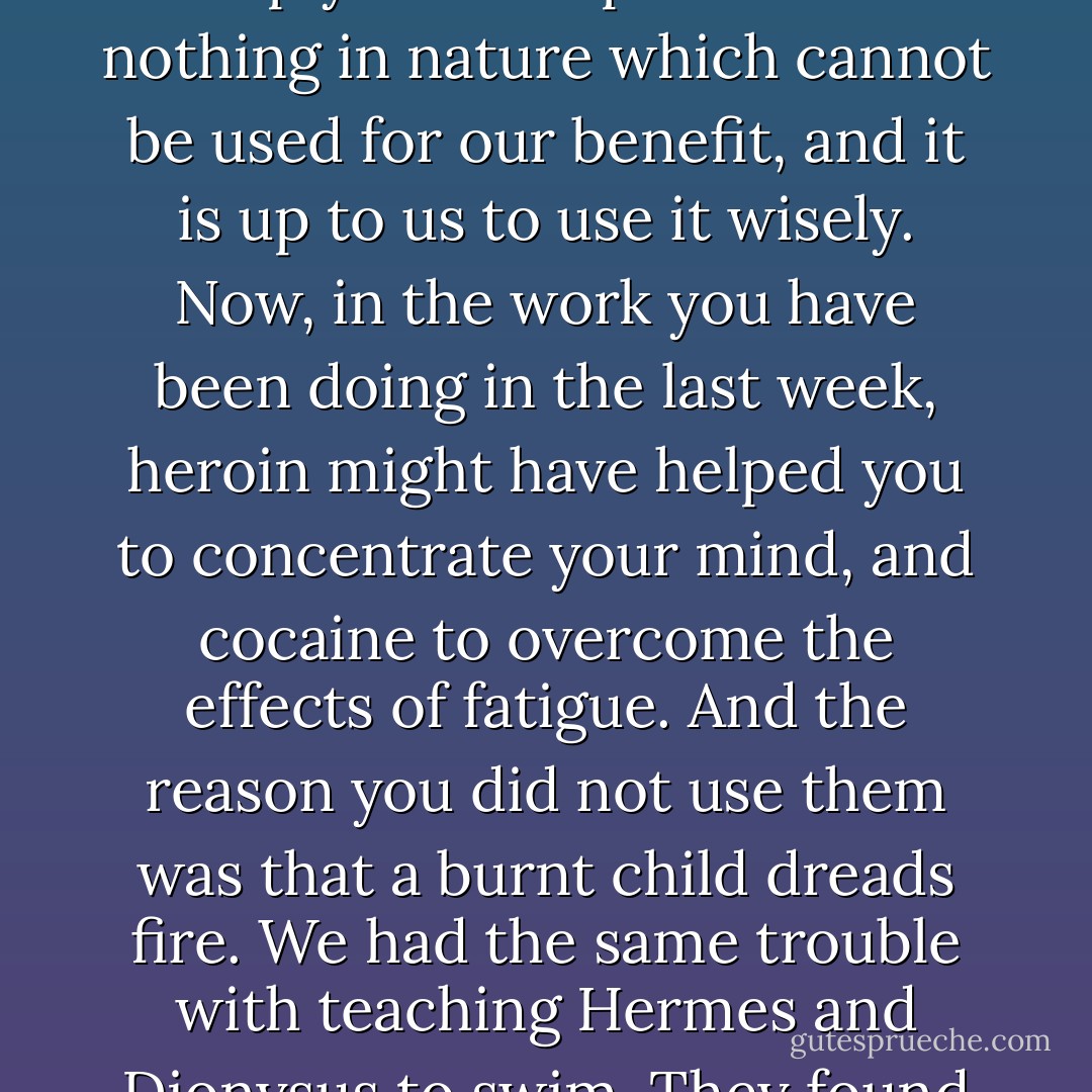Of course," agreed Basil, "if you <a href="https://www.goodreads.com/book/show/29415127.read_it" title="read it" rel="nofollow noopener">read it</a> carelessly, and act on it rashly, with the blind faith of a fanatic; it might very well lead to trouble. But nature is full of devices for eliminating anything that cannot master its environment. The words 'to worship me' are all-important. The only excuse for using a drug of any sort, whether it's quinine or Epsom-salt, is to assist nature to overcome some obstacle to her proper functions. The danger of the so-called habit-forming drugs is that they fool you into trying to dodge the toil essential to spiritual and intellectual development. But they are not simply man-traps. There is nothing in nature which cannot be used for our benefit, and it is up to us to use it wisely. Now, in the work you have been doing in the last week, heroin might have helped you to concentrate your mind, and cocaine to overcome the effects of fatigue. And the reason you did not use them was that a burnt child dreads fire. We had the same trouble with teaching Hermes and Dionysus to swim. They found themselves in danger of being drowned and thought the best way was to avoid going near the water. But that didn't help them to use their natural faculties to the best advantage, so I made them confront the sea again and again, until they decided that the best way to avoid drowning was to learn how to deal with oceans in every detail. It sounds pretty obvious when you put it like that, yet while every one agrees with me about the swimming, I am howled down on all sides when I apply the same principles to the use of drugs. - Aleister Crowley
