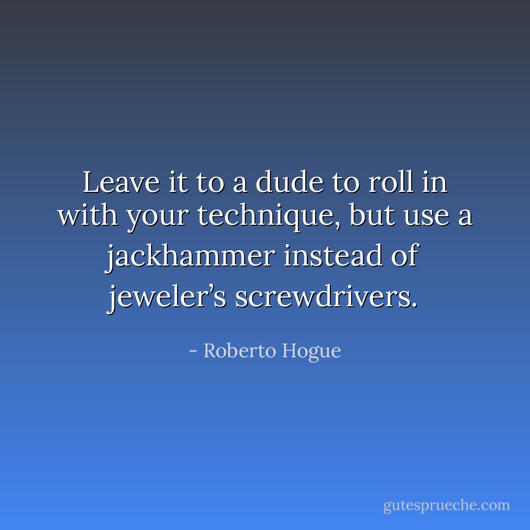 Leave it to a dude to roll in with your technique, but use a jackhammer instead of jeweler’s screwdrivers. - Roberto Hogue