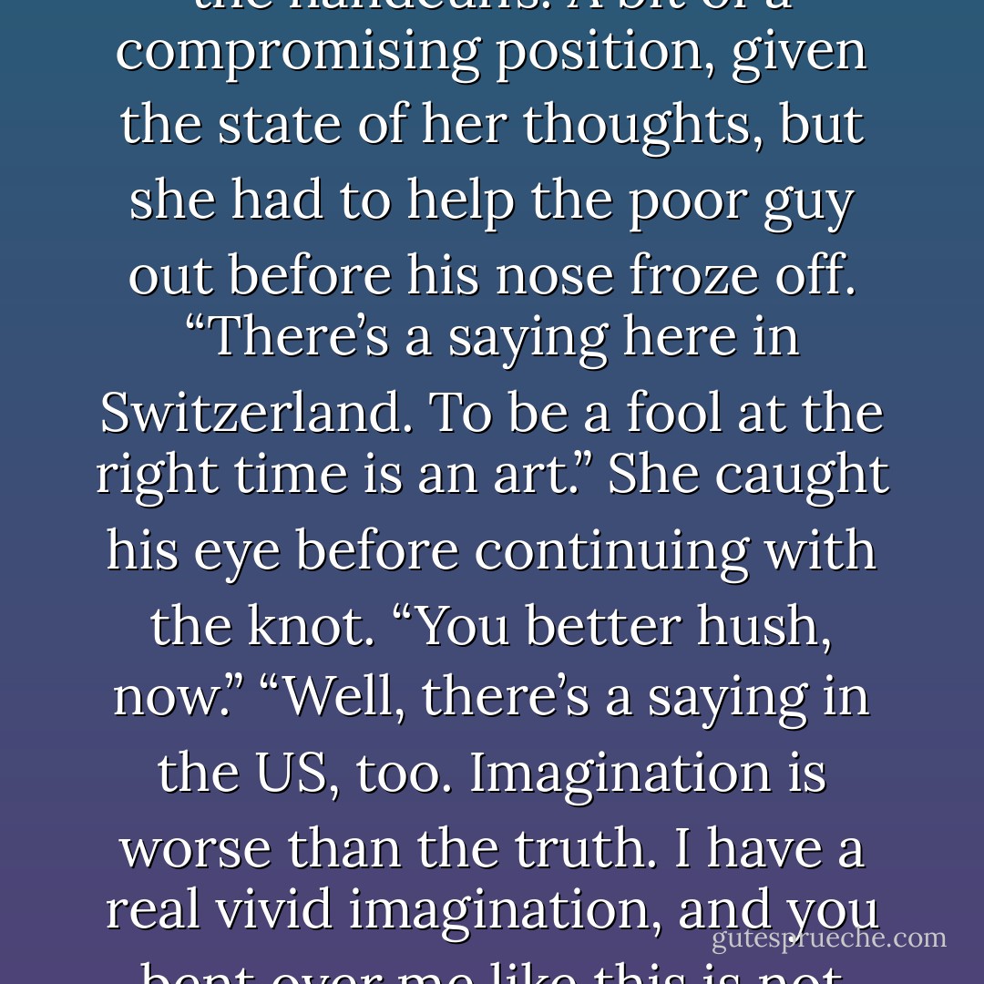 She bent down and reached around his trim waist to grab the handcuffs. A bit of a compromising position, given the state of her thoughts, but she had to help the poor guy out before his nose froze off. “There’s a saying here in Switzerland. To be a fool at the right time is an art.” She caught his eye before continuing with the knot. “You better hush, now.”<br />“Well, there’s a saying in the US, too. Imagination is worse than the truth. I have a real vivid imagination, and you bent over me like this is not helping. - Melinda Dozier