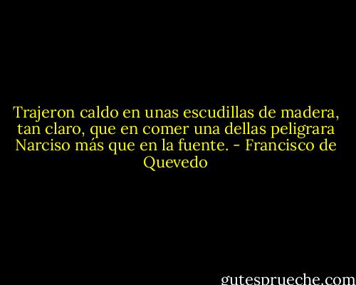 Trajeron caldo en unas escudillas de madera, tan claro, que en comer una dellas peligrara Narciso más que en la fuente. - Francisco de Quevedo