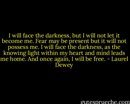 I will face the darkness, but I will not let it become me. Fear may be present but it will not possess me. I will face the darkness, as the knowing light within my heart and mind leads me home. And once again, I will be free. - Laurel Dewey