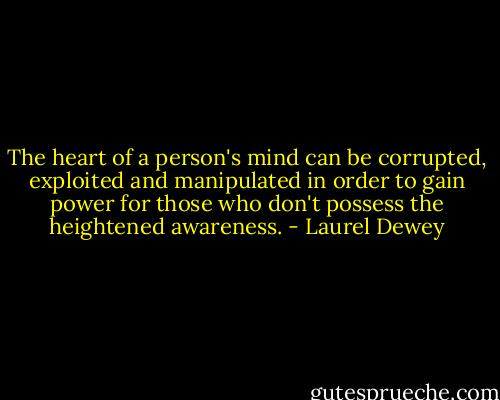 The heart of a person's mind can be corrupted, exploited and manipulated in order to gain power for those who don't possess the heightened awareness. - Laurel Dewey