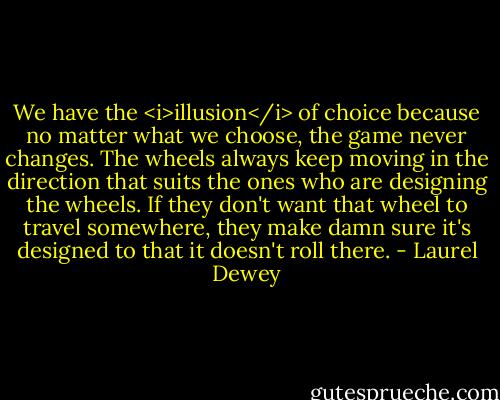 We have the <i>illusion</i> of choice because no matter what we choose, the game never changes. The wheels always keep moving in the direction that suits the ones who are designing the wheels. If they don't want that wheel to travel somewhere, they make damn sure it's designed to that it doesn't roll there. - Laurel Dewey
