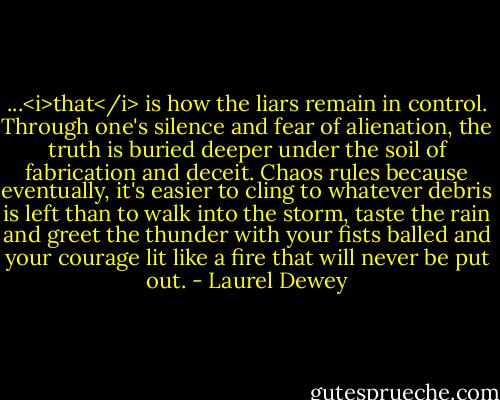 ...<i>that</i> is how the liars remain in control. Through one's silence and fear of alienation, the truth is buried deeper under the soil of fabrication and deceit. Chaos rules because eventually, it's easier to cling to whatever debris is left than to walk into the storm, taste the rain and greet the thunder with your fists balled and your courage lit like a fire that will never be put out. - Laurel Dewey