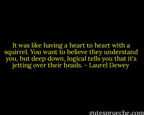 It was like having a heart to heart with a squirrel. You want to believe they understand you, but deep down, logical tells you that it's jetting over their heads. - Laurel Dewey