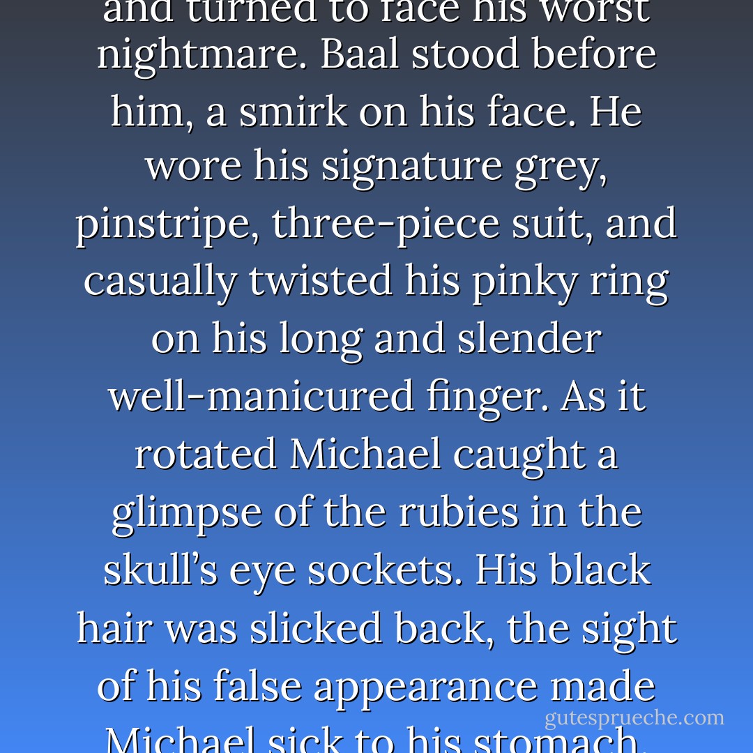 Michael staggered to his feet and turned to face his worst nightmare. Baal stood before him, a smirk on his face. He wore his signature grey, pinstripe, three-piece suit, and casually twisted his pinky ring on his long and slender well-manicured finger. As it rotated Michael caught a glimpse of the rubies in the skull’s eye sockets. His black hair was slicked back, the sight of his false appearance made Michael sick to his stomach. - Wendy Owens