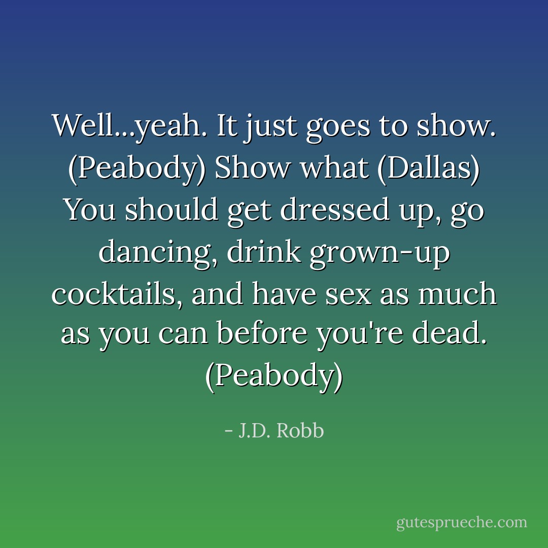 Well...yeah. It just goes to show. (Peabody)<br />Show what (Dallas)<br />You should get dressed up, go dancing, drink grown-up cocktails, and have sex as much as you can before you're dead. (Peabody) - J.D. Robb