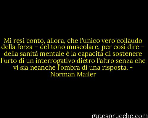 Mi resi conto, allora, che l'unico vero collaudo della forza – del tono muscolare, per così dire – della sanità mentale è la capacità di sostenere l'urto di un interrogativo dietro l'altro senza che vi sia neanche l'ombra di una risposta. - Norman Mailer
