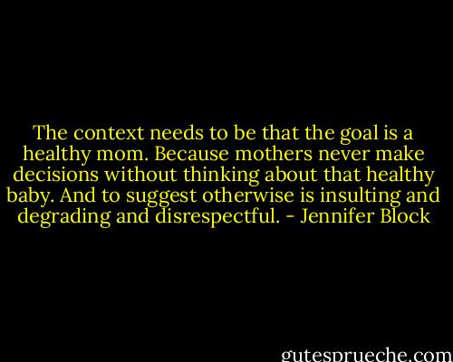 The context needs to be that the goal is a healthy mom. Because mothers never make decisions without thinking about that healthy baby. And to suggest otherwise is insulting and degrading and disrespectful. - Jennifer Block