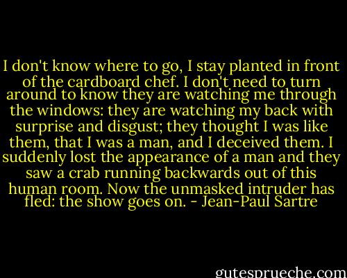 I don't know where to go, I stay planted in front of the cardboard chef. I don't need to turn around to know they are watching me through the windows: they are watching my back with surprise and disgust; they thought I was like them, that I was a man, and I deceived them. I suddenly lost the appearance of a man and they saw a crab running backwards out of this human room. Now the unmasked intruder has fled: the show goes on. - Jean-Paul Sartre