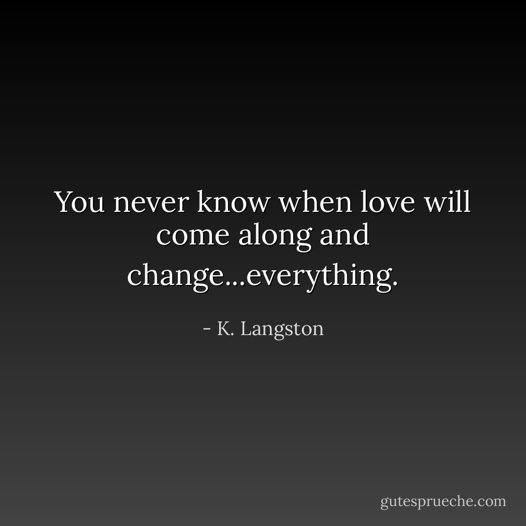 You never know when love will come along and change...everything. - K. Langston