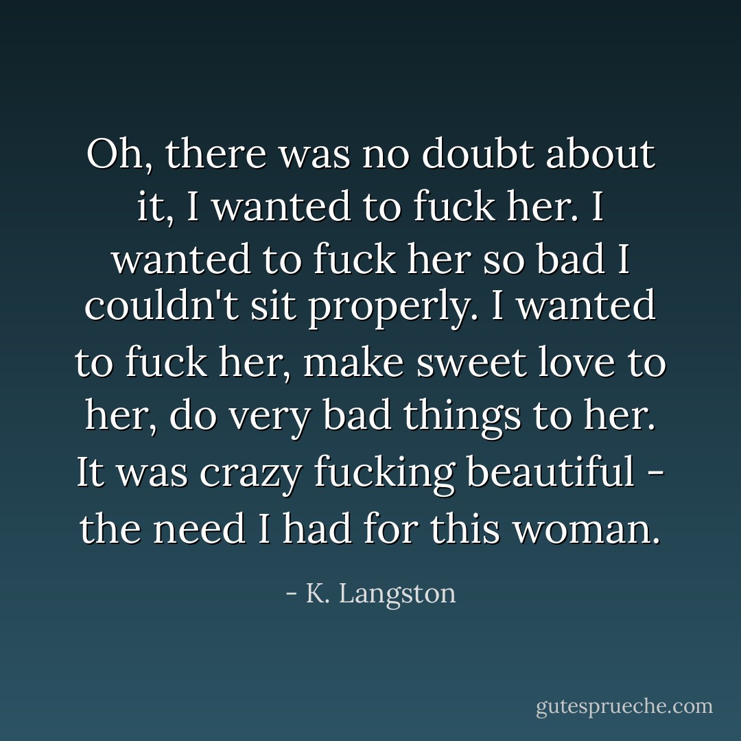 Oh, there was no doubt about it, I wanted to fuck her. I wanted to fuck her so bad I couldn't sit properly. I wanted to fuck her, make sweet love to her, do very bad things to her. It was crazy fucking beautiful - the need I had for this woman. - K. Langston