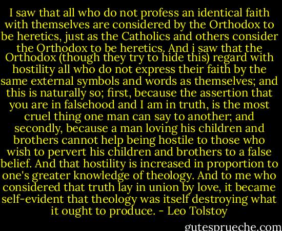 I saw that all who do not profess an identical faith with themselves are considered by the Orthodox to be heretics, just as the Catholics and others consider the Orthodox to be heretics. And i saw that the Orthodox (though they try to hide this) regard with hostility all who do not express their faith by the same external symbols and words as themselves; and this is naturally so; first, because the assertion that you are in falsehood and I am in truth, is the most cruel thing one man can say to another; and secondly, because a man loving his children and brothers cannot help being hostile to those who wish to pervert his children and brothers to a false belief. And that hostility is increased in proportion to one's greater knowledge of theology. And to me who considered that truth lay in union by love, it became self-evident that theology was itself destroying what it ought to produce. - Leo Tolstoy