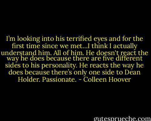 I’m looking into his terrified eyes and for the first time since we met…I think I actually understand him. All of him. He doesn't react the way he does because there are five different sides to<br />his personality. He reacts the way he does because there’s only one side to Dean Holder.<br />Passionate. - Colleen Hoover