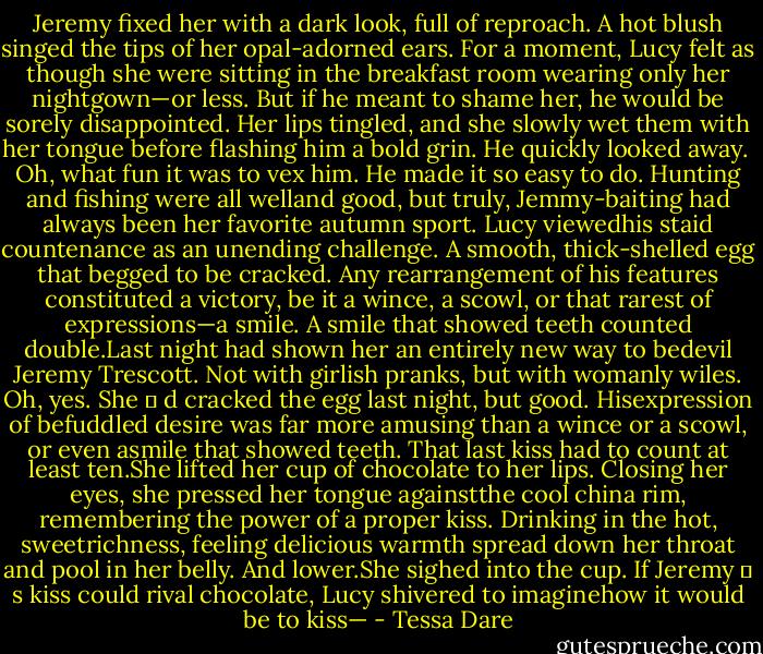 Jeremy fixed her with a dark look, full of reproach. A hot blush singed the tips of her opal-adorned ears. For a moment, Lucy felt as though she were sitting in the breakfast room wearing only her nightgown—or less. But if he meant to shame her, he would be sorely disappointed. Her lips tingled, and she slowly wet them with her tongue before flashing him a bold grin. He quickly looked away.<br /> Oh, what fun it was to vex him. He made it so easy to do. Hunting and fishing were all welland good, but truly, Jemmy-baiting had always been her favorite autumn sport. Lucy viewedhis staid countenance as an unending challenge. A smooth, thick-shelled egg that begged to be cracked. Any rearrangement of his features constituted a victory, be it a wince, a scowl, or that rarest of expressions—a smile. A smile that showed teeth counted double.Last night had shown her an entirely new way to bedevil Jeremy Trescott. Not with girlish pranks, but with womanly wiles. Oh, yes. She<br />‟<br />d cracked the egg last night, but good. Hisexpression of befuddled desire was far more amusing than a wince or a scowl, or even asmile that showed teeth. That last kiss had to count at least ten.She lifted her cup of chocolate to her lips. Closing her eyes, she pressed her tongue againstthe cool china rim, remembering the power of a proper kiss. Drinking in the hot, sweetrichness, feeling delicious warmth spread down her throat and pool in her belly. And lower.She sighed into the cup. If Jeremy<br />‟<br />s kiss could rival chocolate, Lucy shivered to imaginehow it would be to kiss— - Tessa Dare