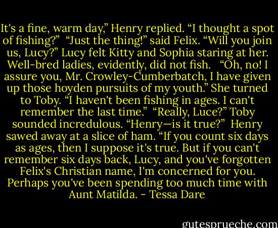 It's a fine, warm day,” Henry replied. “I thought a spot of fishing?”<br /><br />“Just the thing!” said Felix. “Will you join us, Lucy?” Lucy felt Kitty and Sophia staring at her. Well-bred ladies, evidently, did not fish. <br /><br />“Oh, no! I assure you, Mr. Crowley-Cumberbatch, I have given up those hoyden pursuits of my youth.” She turned to Toby. “I haven't been fishing in ages. I can't remember the last time.”<br /><br />“Really, Luce?” Toby sounded incredulous. “Henry—is it true?”<br /><br />Henry sawed away at a slice of ham. “If you count six days as ages, then I suppose it's true. But if you can't remember six days back, Lucy, and you've forgotten Felix's Christian name, I'm concerned for you. Perhaps you've been spending too much time with Aunt Matilda. - Tessa Dare