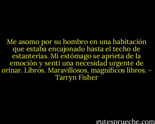 Me asomo por su hombro en una habitación que estaba encajonado hasta el techo de estanterías. Mi estómago se aprieta de la emoción y sentí una necesidad urgente de orinar. Libros. Maravillosos, magníficos libros. - Tarryn Fisher