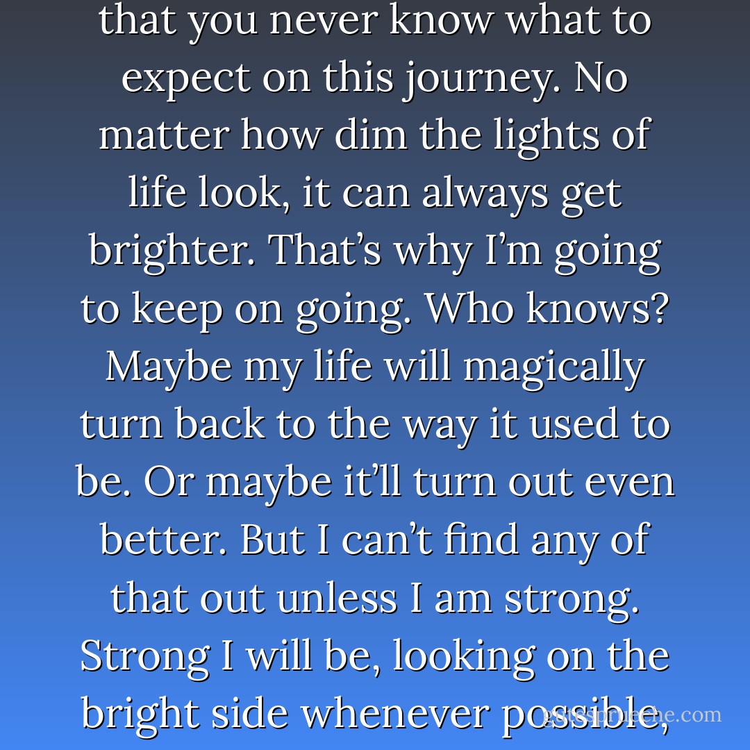 Life is magical, there are always mysteries you won’t understand, like the one that happened today. I guess that’s what makes it exciting, the fact that you never know what to expect on this journey. No matter how dim the lights of life look, it can always get brighter. That’s why I’m going to keep on going. Who knows? Maybe my life will magically turn back to the way it used to be. Or maybe it’ll turn out even better. But I can’t find any of that out unless I am strong. Strong I will be, looking on the bright side whenever possible, sailing my ship through the waters, no matter how stormy they will be. I will be brave. Always. - Chloe Gadsby-Jones