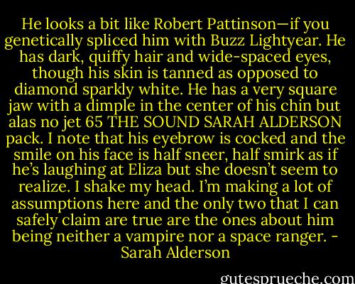 He looks a bit like Robert Pattinson—if you genetically spliced him with Buzz Lightyear. He has dark, quiffy hair and wide-spaced eyes, though his skin is tanned as opposed to diamond sparkly white. He has a very square jaw with a dimple in the center of his chin but alas no jet<br />65<br />THE SOUND<br />SARAH ALDERSON<br />pack. I note that his eyebrow is cocked and the smile on his face is half sneer, half smirk as if he’s laughing at Eliza but she doesn’t seem to realize.<br />I shake my head. I’m making a lot of assumptions here and the only two that I can safely claim are true are the ones about him being neither a vampire nor a space ranger. - Sarah Alderson