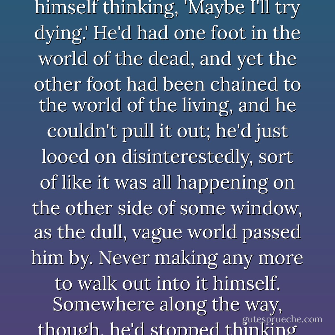 Back then, living hadn't had any meaning. Every so often, without any warning or any real reason, he'd even caught himself thinking, 'Maybe I'll try dying.' He'd had one foot in the world of the dead, and yet the other foot had been chained to the world of the living, and he couldn't pull it out; he'd just looed on disinterestedly, sort of like it was all happening on the other side of some window, as the dull, vague world passed him by. Never making any more to walk out into it himself. Somewhere along the way, though, he'd stopped thinking about trying to die. He wondered when that had happened. - Yukako Kabei