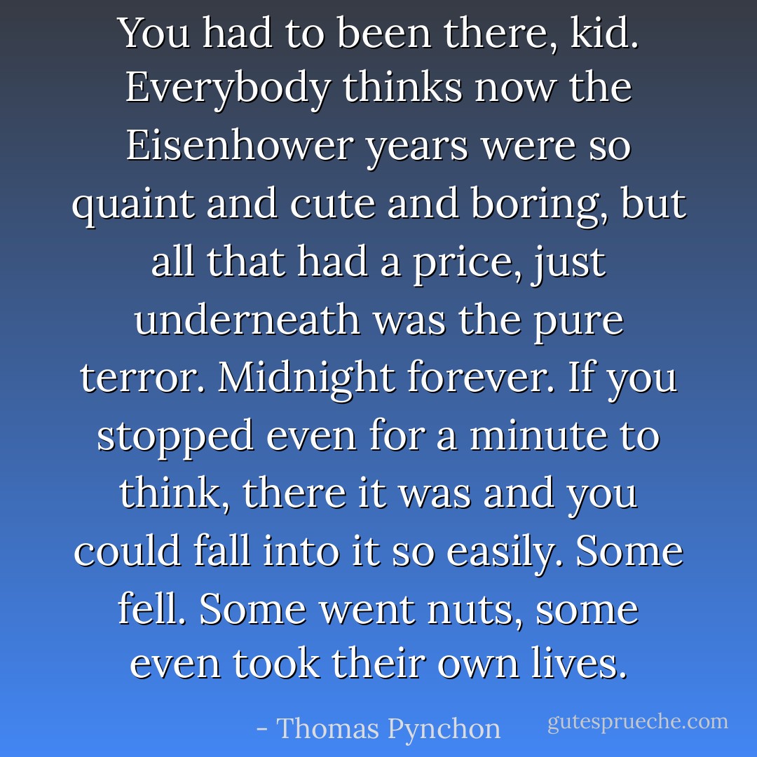 You had to been there, kid. Everybody thinks now the Eisenhower years were so quaint and cute and boring, but all that had a price, just underneath was the pure terror. Midnight forever. If you stopped even for a minute to think, there it was and you could fall into it so easily. Some fell. Some went nuts, some even took their own lives. - Thomas Pynchon