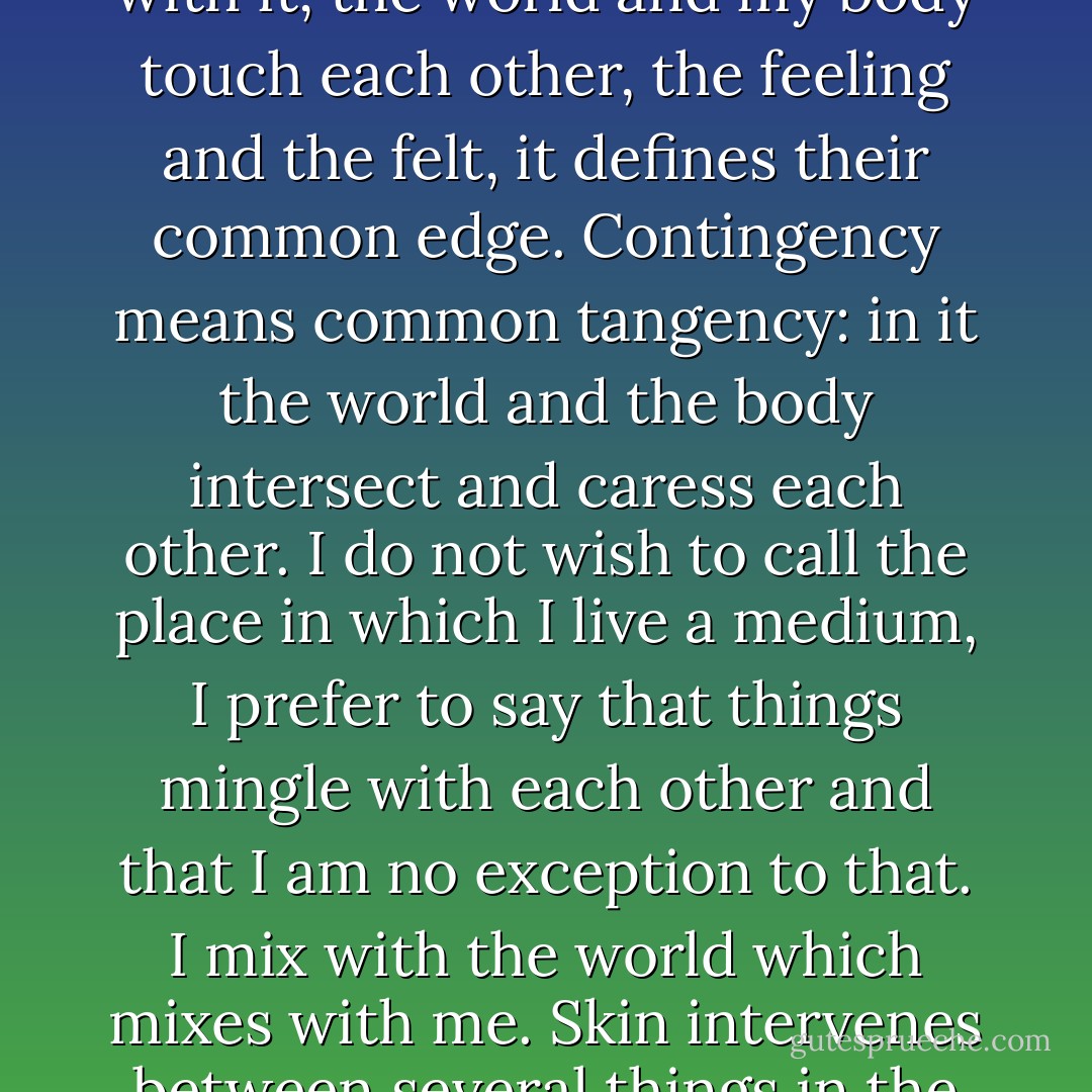 The skin is a variety of contingency: in it, through it, with it, the world and my body touch each other, the feeling and the felt, it defines their common edge. Contingency means common tangency: in it the world and the body intersect and caress each other. I do not wish to call the place in which I live a medium, I prefer to say that things mingle with each other and that I am no exception to that. I mix with the world which mixes with me. Skin intervenes between several things in the world and makes them mingle. - Michel Serres