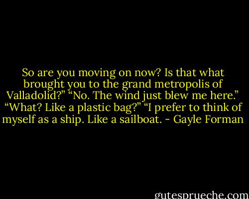 So are you moving on now? Is that what brought you to the grand metropolis of Valladolid?”<br />“No. The wind just blew me here.”<br />“What? Like a plastic bag?”<br />“I prefer to think of myself as a ship. Like a sailboat. - Gayle Forman