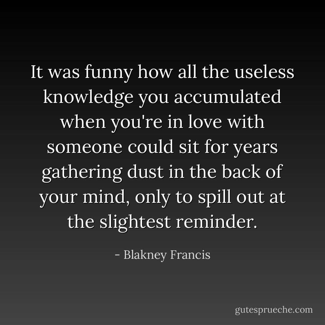 It was funny how all the useless knowledge you accumulated when you're in love with someone could sit for years gathering dust in the back of your mind, only to spill out at the slightest reminder. - Blakney Francis