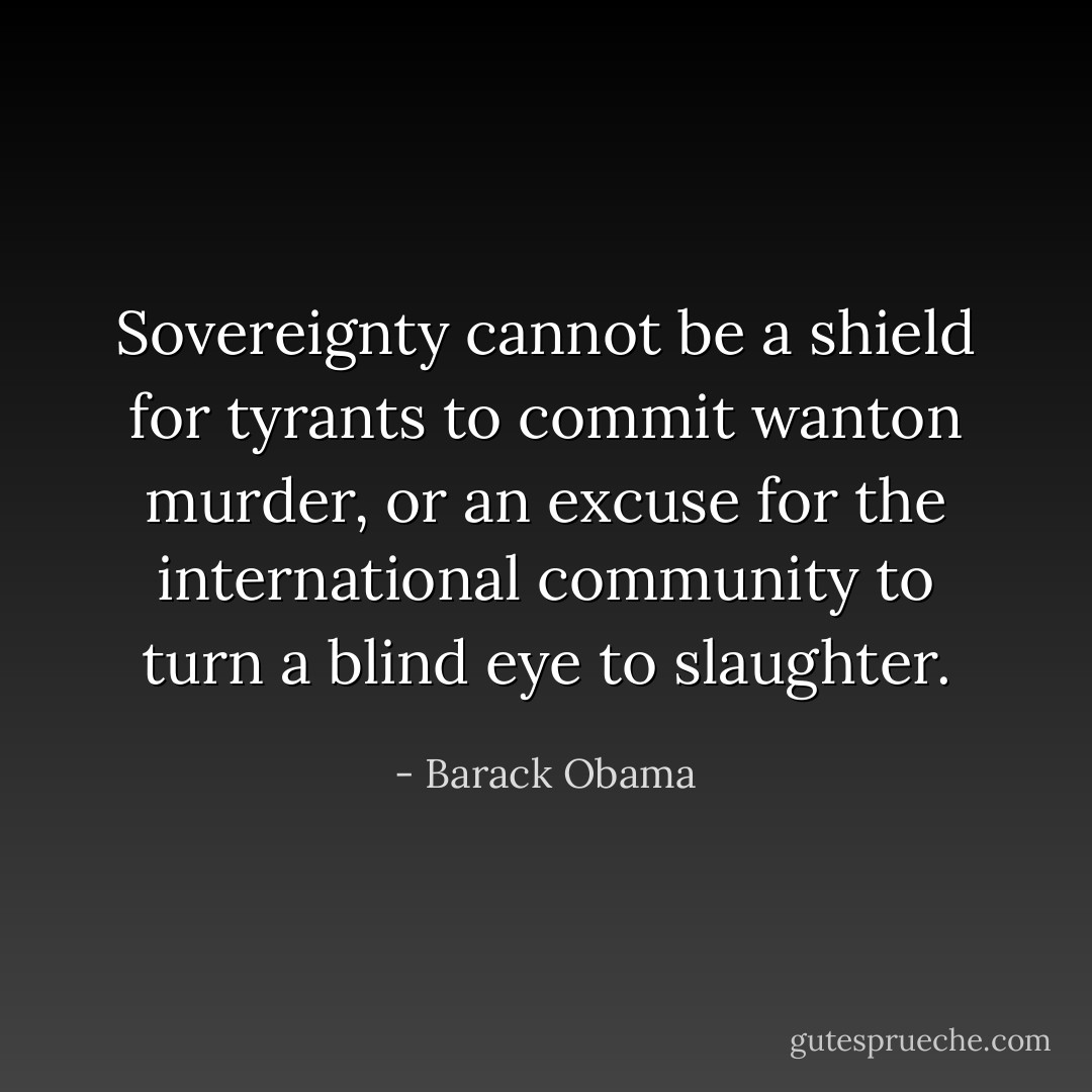 Sovereignty cannot be a shield for tyrants to commit wanton murder, or an excuse for the international community to turn a blind eye to slaughter. - Barack Obama