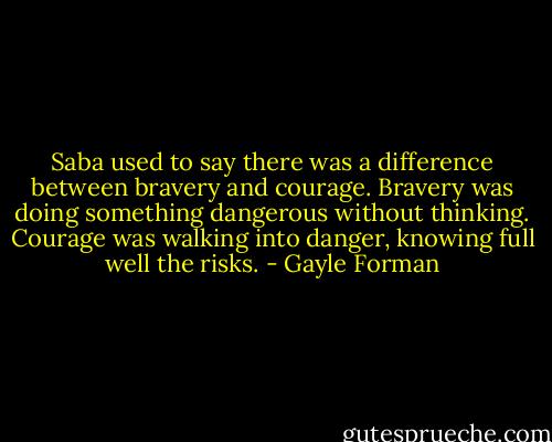 Saba used to say there was a difference between bravery and courage. Bravery was doing something dangerous without thinking. Courage was walking into danger, knowing full well the risks. - Gayle Forman