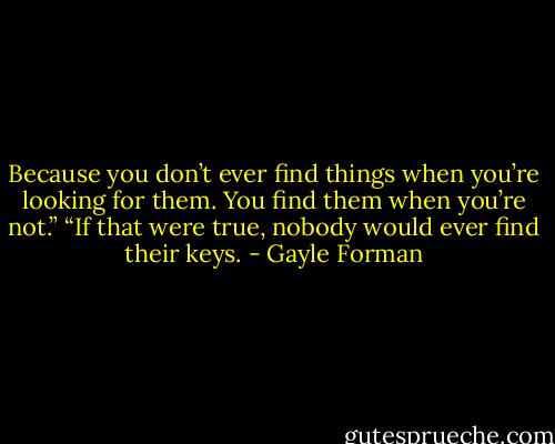 Because you don’t ever find things when you’re looking for them. You find them when you’re not.”<br />“If that were true, nobody would ever find their keys. - Gayle Forman