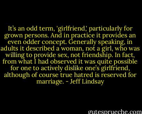 It’s an odd term, 'girlfriend,' particularly for grown persons. And in practice it provides an even odder concept. Generally speaking, in adults it described a woman, not a girl, who was willing to provide sex, not friendship. In fact, from what I had observed it was quite possible for one to actively dislike one’s girlfriend, although of course true hatred is reserved for marriage. - Jeff Lindsay