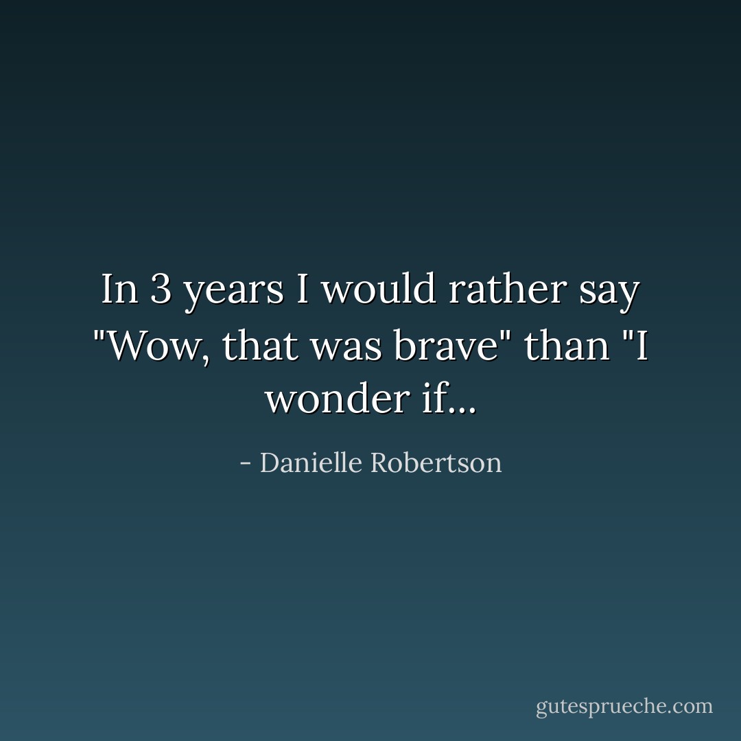In 3 years I would rather say "Wow, that was brave" than "I wonder if... - Danielle Robertson