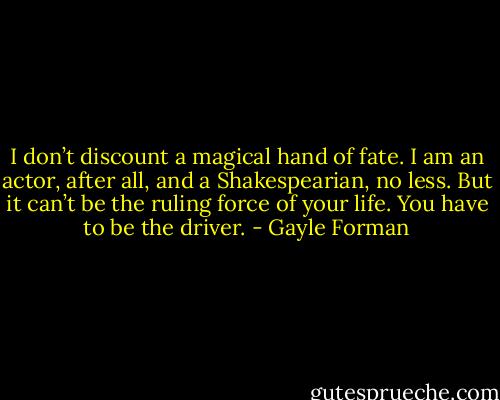 I don’t discount a magical hand of fate. I am an actor, after all, and a Shakespearian, no less. But it can’t be the ruling force of your life. You have to be the driver. - Gayle Forman