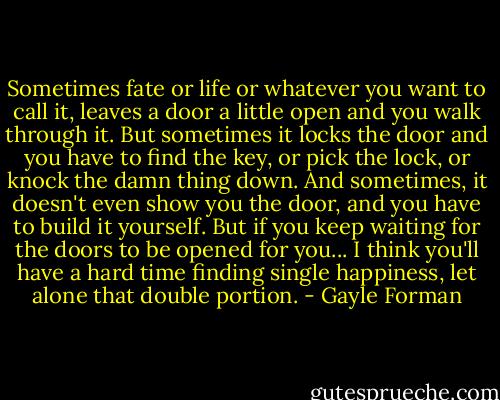 Sometimes fate or life or whatever you want to call it, leaves a door a little open and you walk through it. But sometimes it locks the door and you have to find the key, or pick the lock, or knock the damn thing down. And sometimes, it doesn't even show you the door, and you have to build it yourself. But if you keep waiting for the doors to be opened for you... I think you'll have a hard time finding single happiness, let alone that double portion. - Gayle Forman