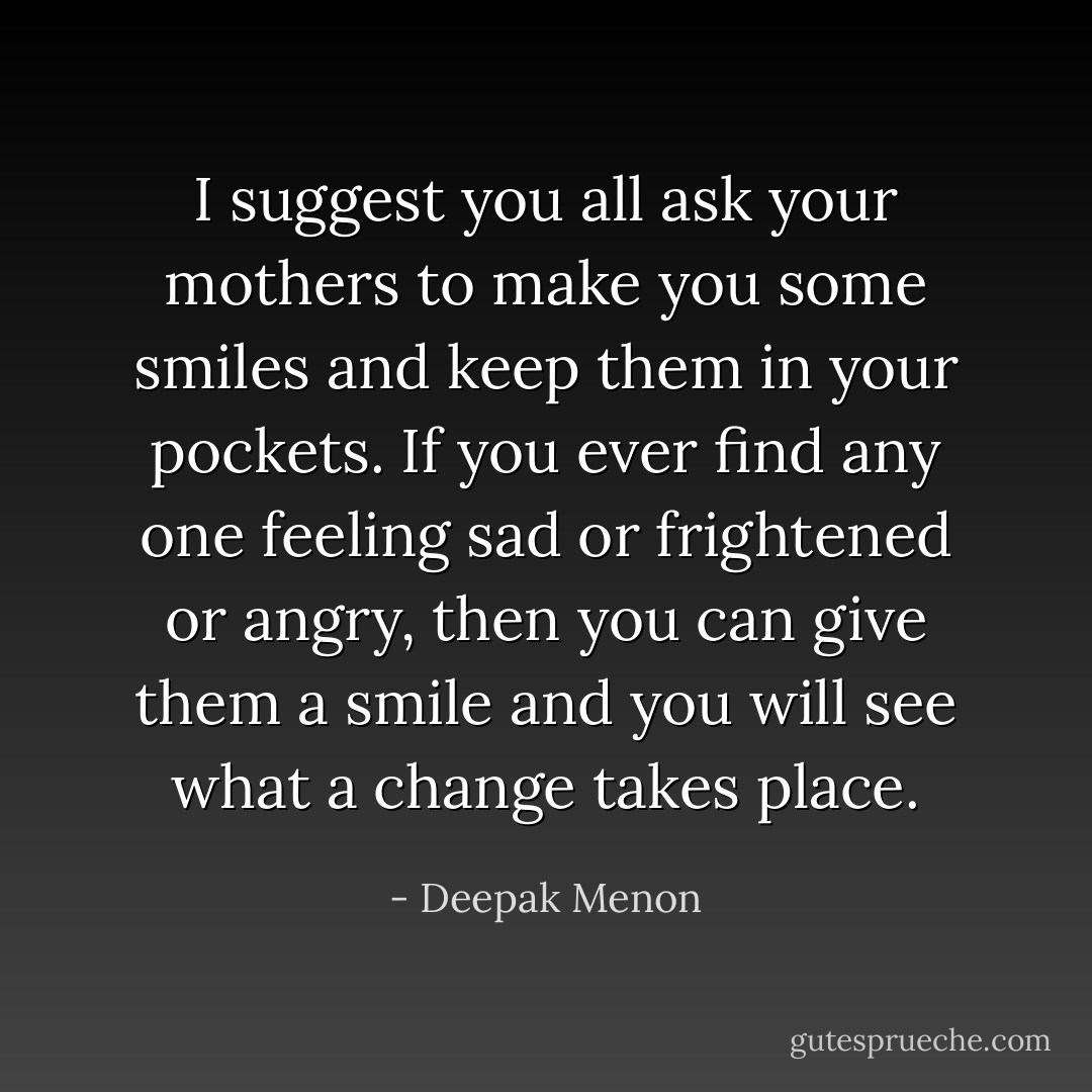 I suggest you all ask your mothers to make you some smiles and keep them in your pockets. If you ever find any one feeling sad or frightened or angry, then you can give them a smile and you will see what a change takes place. - Deepak Menon