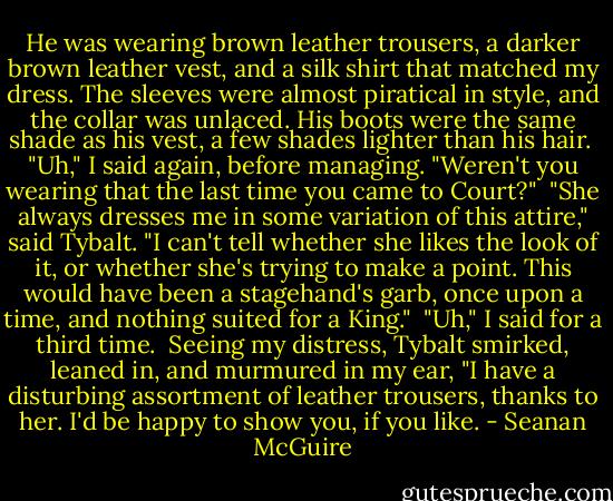 He was wearing brown leather trousers, a darker brown leather vest, and a silk shirt that matched my dress. The sleeves were almost piratical in style, and the collar was unlaced. His boots were the same shade as his vest, a few shades lighter than his hair.<br /><br />"Uh," I said again, before managing. "Weren't you wearing that the last time you came to Court?"<br /><br />"She always dresses me in some variation of this attire," said Tybalt. "I can't tell whether she likes the look of it, or whether she's trying to make a point. This would have been a stagehand's garb, once upon a time, and nothing suited for a King."<br /><br />"Uh," I said for a third time.<br /><br />Seeing my distress, Tybalt smirked, leaned in, and murmured in my ear, "I have a disturbing assortment of leather trousers, thanks to her. I'd be happy to show you, if you like. - Seanan McGuire