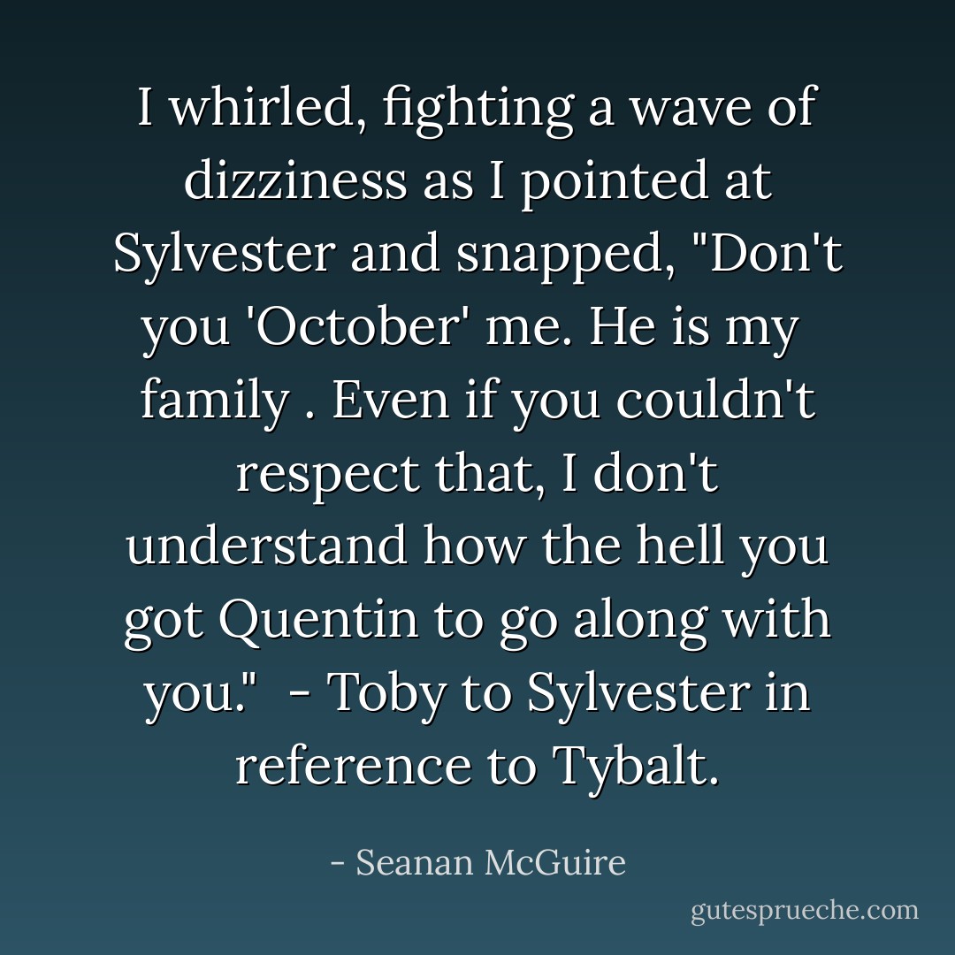 I whirled, fighting a wave of dizziness as I pointed at Sylvester and snapped, "Don't you 'October' me. He is my <i> family </i>. Even if you couldn't respect that, I don't understand how the hell you got Quentin to go along with you."<br /><br />- Toby to Sylvester in reference to Tybalt. - Seanan McGuire