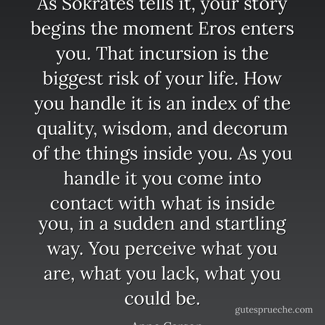 As Sokrates tells it, your story begins the moment Eros enters you. That incursion is the biggest risk of your life. How you handle it is an index of the quality, wisdom, and decorum of the things inside you. As you handle it you come into contact with what is inside you, in a sudden and startling way. You perceive what you are, what you lack, what you could be. - Anne Carson