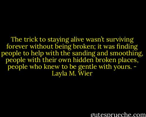 The trick to staying alive wasn’t surviving forever without being broken; it was finding people to help with the sanding and smoothing, people with their own hidden broken places, people who knew to be gentle with yours. - Layla M. Wier