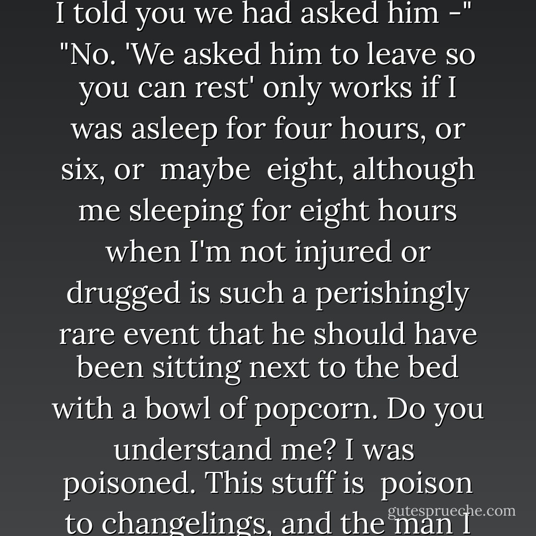 I lowered my phone, hope and anger warring for control of my emotions. As always, it was easier to let anger win. I turned back to Sylvester. "You threw him out?" I asked, in a low dangerous tone. "I was asleep for almost eleven hours, and you threw him <i>out</i>?"<br /><br />"October, I told you we had asked him -"<br /><br />"No. 'We asked him to leave so you can rest' only works if I was asleep for four hours, or six, or <i> maybe </i> eight, although me sleeping for eight hours when I'm not injured or drugged is such a perishingly rare event that he should have been sitting next to the bed with a bowl of popcorn. Do you understand me? I was <i> poisoned</i>. This stuff is <i> poison</i> to changelings, and the man I love wanted to be with me, and you <i>sent him away</i>. You kept him away from me for eleven hours, and you didn't tell him what was going on. I know you meant well. But can either of you tell me how in the hell you could believe that was <i>right</i>? - Seanan McGuire