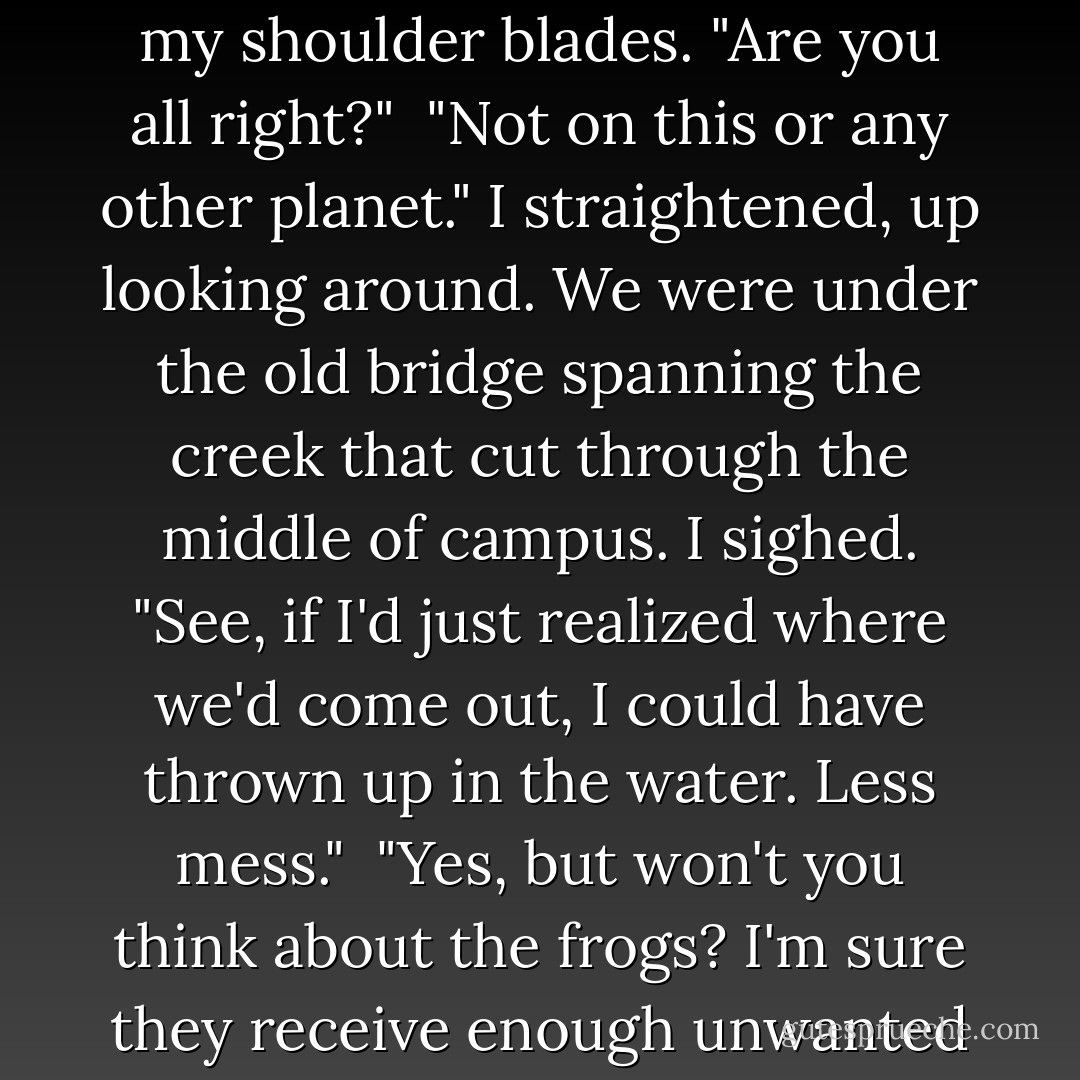 Tybalt put a hand on my back, resting it in the space between my shoulder blades. "Are you all right?"<br /><br />"Not on this or any other planet." I straightened, up looking around. We were under the old bridge spanning the creek that cut through the middle of campus. I sighed. "See, if I'd just realized where we'd come out, I could have thrown up in the water. Less mess."<br /><br />"Yes, but won't you think about the frogs? I'm sure they receive enough unwanted vomit from the student body. - Seanan McGuire